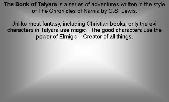 Text Box: The Book of Talyara is a series of adventures written in the style of The Chronicles of Narnia by C.S. Lewis.Unlike most fantasy, including Christian books, only the evil characters in Talyara use magic.  The good characters use the power of ElmigidCreator of all things.