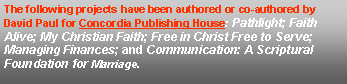 Text Box: The following projects have been authored or co-authored by David Paul for Concordia Publishing House: Pathlight; Faith Alive; My Christian Faith; Free in Christ Free to Serve; Managing Finances; and Communication: A Scriptural Foundation for Marriage. 