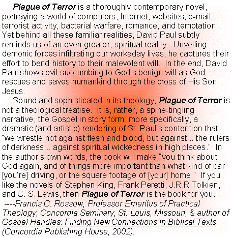 Text Box:      Plague of Terror is a thoroughly contemporary novel, portraying a world of computers, Internet, websites, e-mail, terrorist activity, bacterial warfare, romance, and temptation.  Yet behind all these familiar realities, David Paul subtly reminds us of an even greater, spiritual reality.  Unveiling demonic forces infiltrating our workaday lives, he captures their effort to bend history to their malevolent will.  In the end, David Paul shows evil succumbing to Gods benign will as God rescues and saves humankind through the cross of His Son, Jesus.       Sound and sophisticated in its theology, Plague of Terror is not a theological treatise.  It is, rather, a spine-tingling narrative, the Gospel in story form, more specifically, a dramatic (and artistic) rendering of St. Pauls contention that we wrestle not against flesh and blood, but against... the rulers of darkness... against spiritual wickedness in high places.  In the authors own words, the book will make you think about God again, and of things more important than what kind of car [youre] driving, or the square footage of [your] home.  If you like the novels of Stephen King, Frank Peretti, J.R.R.Tolkien, and C. S. Lewis, then Plague of Terror is the book for you. ----Francis C. Rossow, Professor Emeritus of Practical Theology, Concordia Seminary, St. Louis, Missouri, & author of Gospel Handles: Finding New Connections in Biblical Texts (Concordia Publishing House, 2002).