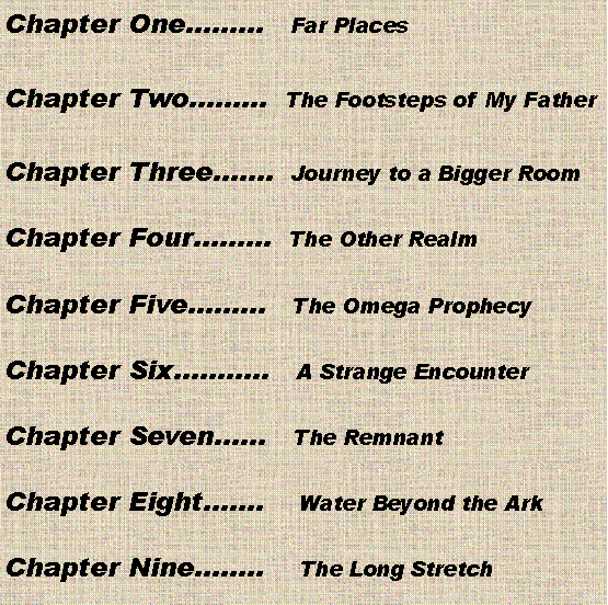 Text Box: Chapter One   Far PlacesChapter Two  The Footsteps of My FatherChapter Three.  Journey to a Bigger RoomChapter Four  The Other RealmChapter Five   The Omega ProphecyChapter Six..   A Strange EncounterChapter Seven   The RemnantChapter Eight.    Water Beyond the ArkChapter Nine..    The Long Stretch