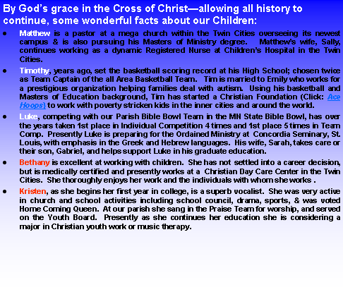 Text Box: By Gods grace in the Cross of Christallowing all history to continue, some wonderful facts about our Children:Matthew is a pastor at a mega church within the Twin Cities overseeing its newest campus & is also pursuing his Masters of Ministry degree.   Matthews wife, Sally, continues working as a dynamic Registered Nurse at Childrens Hospital in the Twin Cities.Timothy, years ago, set the basketball scoring record at his High School; chosen twice as Team Captain of the all Area Basketball Team.   Tim is married to Emily who works for a prestigious organization helping families deal with autism.  Using his basketball and Masters of Education background, Tim has started a Christian Foundation (Click: Ace Hoops} to work with poverty stricken kids in the inner cities and around the world.Luke, competing with our Parish Bible Bowl Team in the MN State Bible Bowl, has over the years taken 1st place in Individual Competition 4 times and 1st place 5 times in Team Comp.  Presently Luke is preparing for the Ordained Ministry at Concordia Seminary, St. Louis, with emphasis in the Greek and Hebrew languages.  His wife, Sarah, takes care or their son, Gabriel, and helps support Luke in his graduate education.Bethany is excellent at working with children.  She has not settled into a career decision, but is medically certified and presently works at a  Christian Day Care Center in the Twin Cities.  She thoroughly enjoys her work and the individuals with whom she works .Kristen, as she begins her first year in college, is a superb vocalist.  She was very active in church and school activities including school council, drama, sports, & was voted Home Coming Queen.  At our parish she sang in the Praise Team for worship, and served on the Youth Board.  Presently as she continues her education she is considering a major in Christian youth work or music therapy.