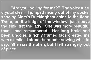 Text Box:          "Are you looking for me?"  The voice was crystal-clear.  I jumped nearly out of my socks, sending Moms Buckingham china to the floor.  There, on the ledge of the window, just above the sink, sat the lady.  She was more beautiful than I had remembered.  Her long braid had been undone, a richly framed face greeted me with a smile.  I stood there not knowing what to say.  She was the alien, but I felt strangely out of place.